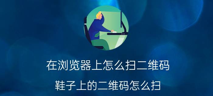 在浏览器上怎么扫二维码 鞋子上的二维码怎么扫？